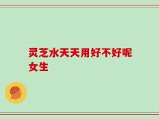 灵芝水天天用好不好呢女生