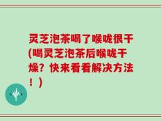 灵芝泡茶喝了喉咙很干(喝灵芝泡茶后喉咙干燥？快来看看解决方法！)