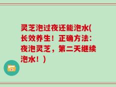 灵芝泡过夜还能泡水(长效养生！正确方法：夜泡灵芝，第二天继续泡水！)