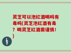 灵芝可以泡红酒喝吗有毒吗(灵芝泡红酒有毒？喝灵芝红酒需谨慎！)