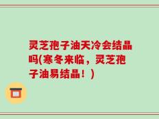 灵芝孢子油天冷会结晶吗(寒冬来临，灵芝孢子油易结晶！)