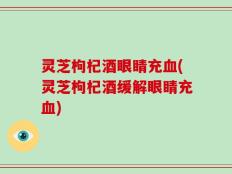 灵芝枸杞酒眼睛充血(灵芝枸杞酒缓解眼睛充血)