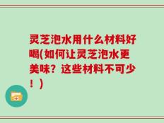 灵芝泡水用什么材料好喝(如何让灵芝泡水更美味？这些材料不可少！)