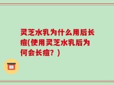 灵芝水乳为什么用后长痘(使用灵芝水乳后为何会长痘？)