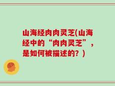 山海经肉肉灵芝(山海经中的“肉肉灵芝”，是如何被描述的？)