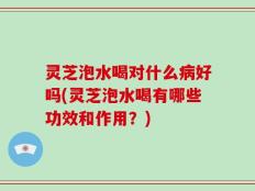 灵芝泡水喝对什么病好吗(灵芝泡水喝有哪些功效和作用？)