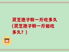灵芝孢子粉一斤吃多久(灵芝孢子粉一斤能吃多久？)