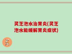 灵芝泡水治胃炎(灵芝泡水能缓解胃炎症状)
