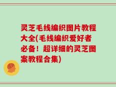 灵芝毛线编织图片教程大全(毛线编织爱好者必备！超详细的灵芝图案教程合集)