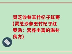灵芝沙参玉竹杞子红枣(灵芝沙参玉竹杞子红枣汤：营养丰富的滋补良方)