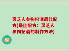 灵芝人参枸杞酒最佳配方(最佳配方：灵芝人参枸杞酒的制作方法)
