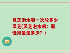 灵芝泡水喝一次放多少灵芝(灵芝泡水喝：最佳用量是多少？)