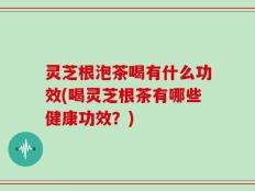 灵芝根泡茶喝有什么功效(喝灵芝根茶有哪些健康功效？)