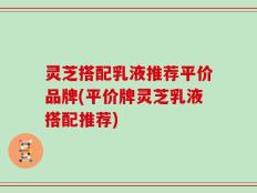 灵芝搭配乳液推荐平价品牌(平价牌灵芝乳液搭配推荐)
