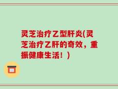 灵芝治疗乙型肝炎(灵芝治疗乙肝的奇效，重振健康生活！)
