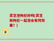 灵芝泡枸杞好吗(灵芝和枸杞一起泡水有何效果？)