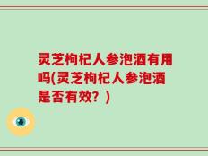 灵芝枸杞人参泡酒有用吗(灵芝枸杞人参泡酒是否有效？)