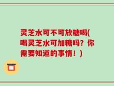 灵芝水可不可放糖喝(喝灵芝水可加糖吗？你需要知道的事情！)