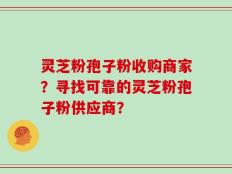 灵芝粉孢子粉收购商家？寻找可靠的灵芝粉孢子粉供应商？