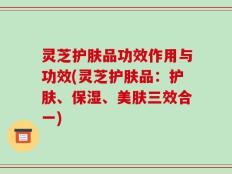灵芝护肤品功效作用与功效(灵芝护肤品：护肤、保湿、美肤三效合一)