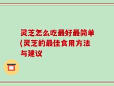 灵芝怎么吃最好最简单(灵芝的最佳食用方法与建议