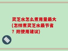 灵芝水怎么煮用量最大(怎样煮灵芝水最节省？附使用建议)