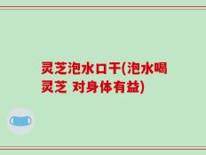 灵芝泡水口干(泡水喝灵芝 对身体有益)