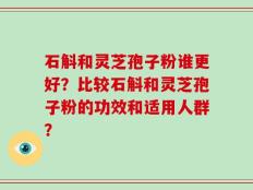 石斛和灵芝孢子粉谁更好？比较石斛和灵芝孢子粉的功效和适用人群？