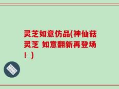 灵芝如意仿品(神仙菇灵芝 如意翻新再登场！)