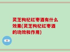 灵芝枸杞红枣酒有什么效果(灵芝枸杞红枣酒的功效和作用)