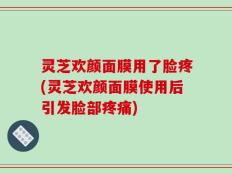 灵芝欢颜面膜用了脸疼(灵芝欢颜面膜使用后引发脸部疼痛)