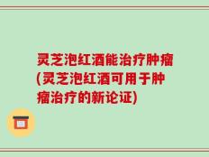 灵芝泡红酒能治疗肿瘤(灵芝泡红酒可用于肿瘤治疗的新论证)
