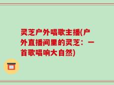 灵芝户外唱歌主播(户外直播间里的灵芝：一首歌唱响大自然)