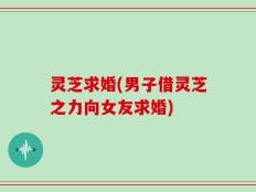 灵芝求婚(男子借灵芝之力向女友求婚)