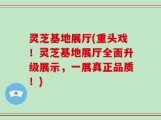 灵芝基地展厅(重头戏！灵芝基地展厅全面升级展示，一展真正品质！)