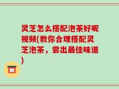 灵芝怎么搭配泡茶好呢视频(教你合理搭配灵芝泡茶，尝出最佳味道)
