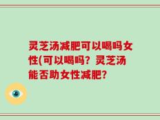 灵芝汤减肥可以喝吗女性(可以喝吗？灵芝汤能否助女性减肥？