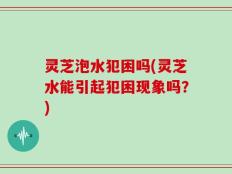 灵芝泡水犯困吗(灵芝水能引起犯困现象吗？)