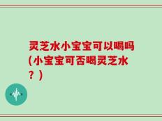 灵芝水小宝宝可以喝吗(小宝宝可否喝灵芝水？)