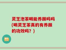 灵芝泡茶喝能养颜吗吗(喝灵芝茶真的有养颜的功效吗？)