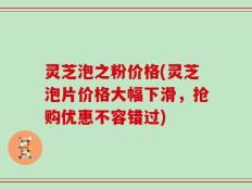 灵芝泡之粉价格(灵芝泡片价格大幅下滑，抢购优惠不容错过)