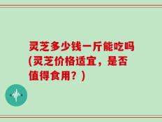 灵芝多少钱一斤能吃吗(灵芝价格适宜，是否值得食用？)