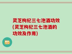 灵芝枸杞三七泡酒功效(灵芝枸杞三七泡酒的功效及作用)