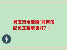 灵芝泡水爱睡(如何搭配灵芝睡眠更好？)