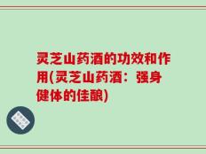 灵芝山药酒的功效和作用(灵芝山药酒：强身健体的佳酿)