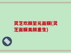 灵芝欢颜至元面膜(灵芝面膜美颜重生)