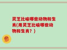 灵芝比喻哪些动物和生肖(用灵芝比喻哪些动物和生肖？)