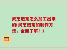 灵芝泡茶怎么加工出来的(灵芝泡茶的制作方法，全面了解！)