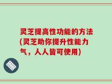灵芝提高性功能的方法(灵芝助你提升性能力气，人人皆可使用)