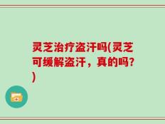 灵芝治疗盗汗吗(灵芝可缓解盗汗，真的吗？)